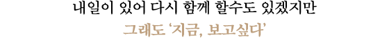 내일이 있어 다시 함께 할수도 있겠지만 그래도 '지금, 보고싶다'